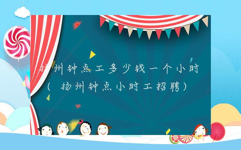 扬州钟点工多少钱一个小时 (扬州钟点小时工招聘)